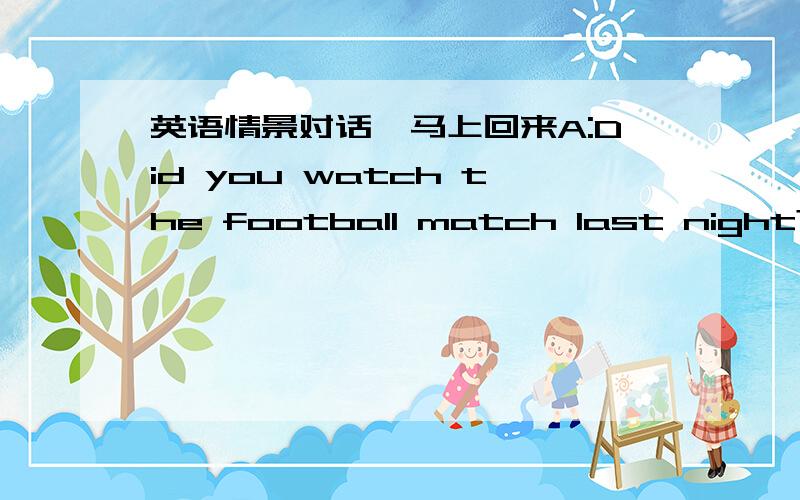 英语情景对话,马上回来A:Did you watch the football match last night?B:Yes,I did.What _________ you?A:______ too.How did you like it?B:I enjoyed _________ _________ of it.
