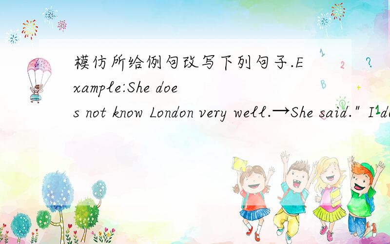 模仿所给例句改写下列句子.Example:She does not know London very well.→She said.