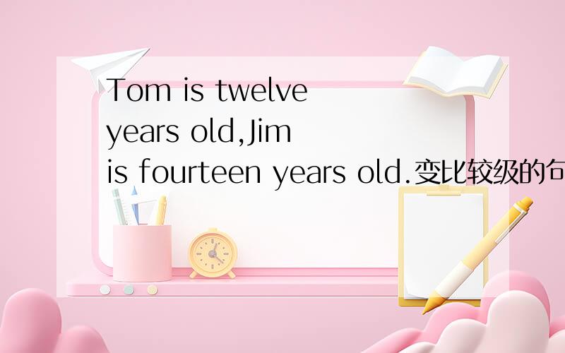 Tom is twelve years old,Jim is fourteen years old.变比较级的句子