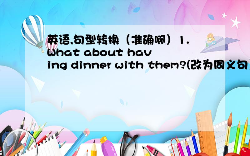 英语,句型转换（准确啊）1.What about having dinner with them?(改为同义句）______ _____having dinner with them?2.My teacher asks me to come in.(改为同义句）  My teacher_______me______in.3.Please give her a call at once.(改为同