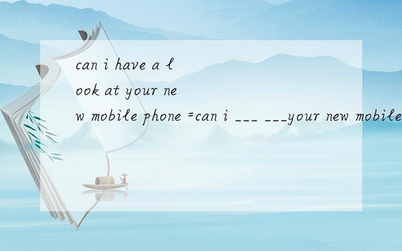 can i have a look at your new mobile phone =can i ___ ___your new mobile phone