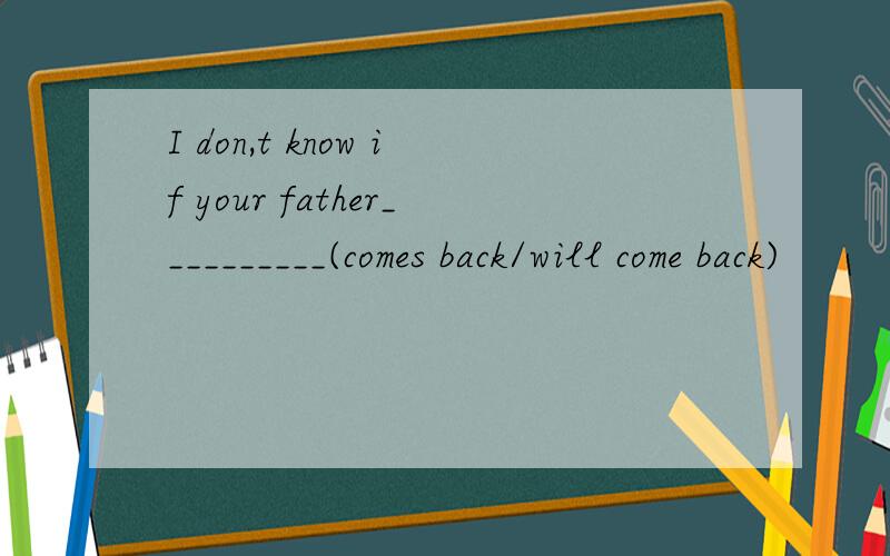 I don,t know if your father__________(comes back/will come back)