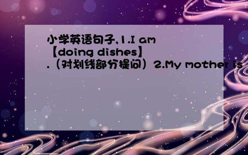小学英语句子,1.I am 【doing dishes】.（对划线部分提问）2.My mother is 【cooking dinner】.（对划线部分提问）3.She is answering the phone.（变一般疑问句）4.The mother panda is fighting White the baby panda.（改为