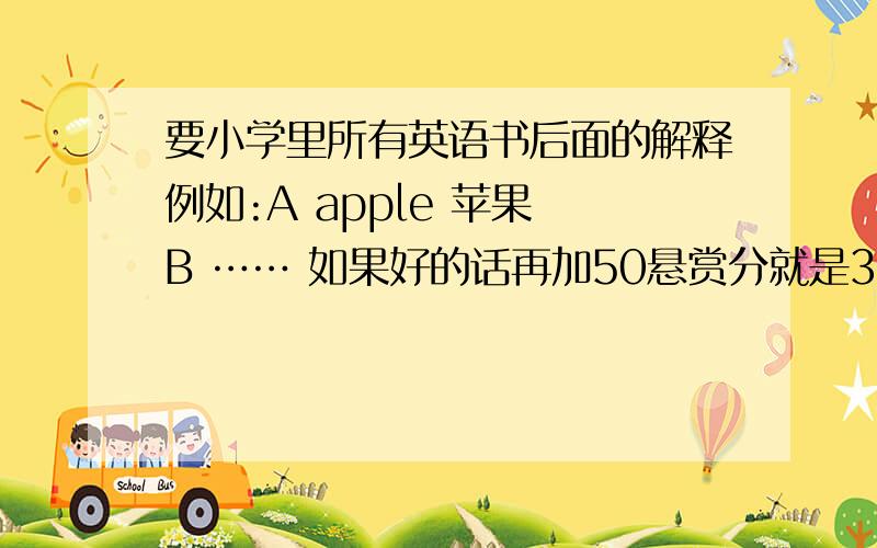 要小学里所有英语书后面的解释例如:A apple 苹果 B …… 如果好的话再加50悬赏分就是3-6年级那一版的，估计都是这种版的 就是里面有DANNY JUNNY 李明的那个