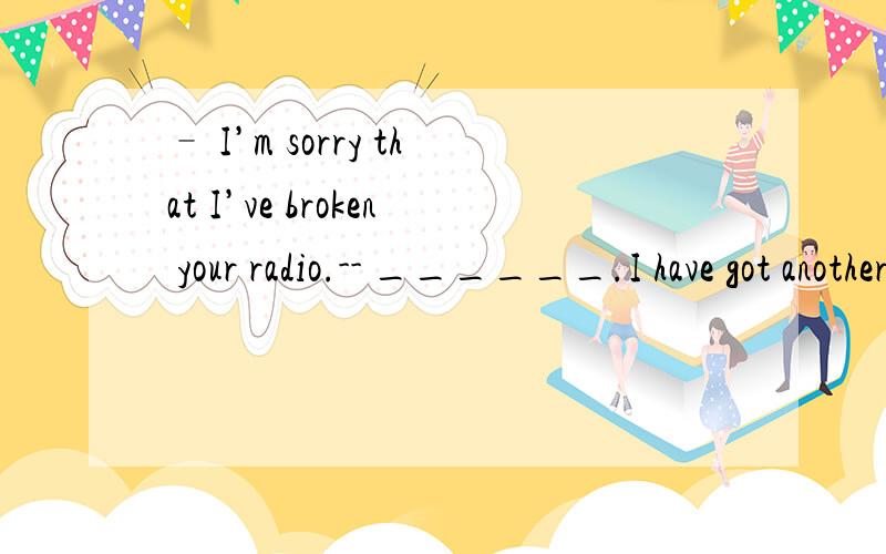 – I’m sorry that I’ve broken your radio.-- ______.I have got another one in my office.A.I don’t careB.It doesn’t matterC.It’s nothingD.I’m unlucky today