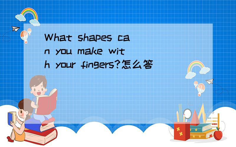 What shapes can you make with your fingers?怎么答