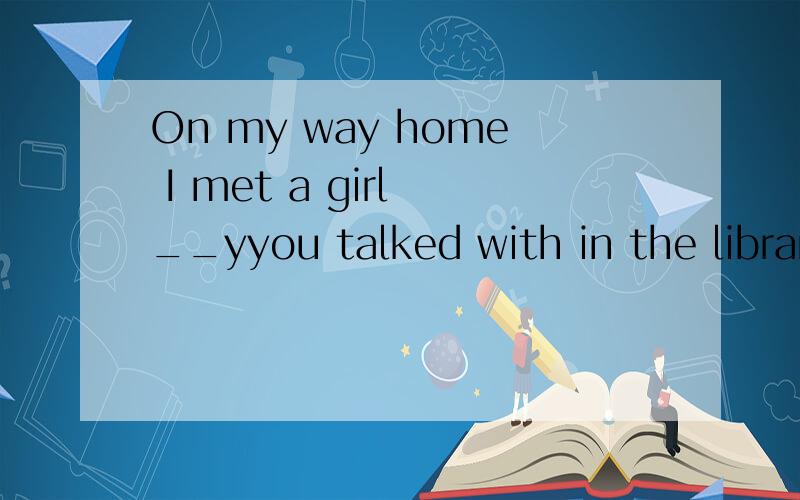 On my way home I met a girl __yyou talked with in the library yesterday.A.which B.she C.whom D.whose