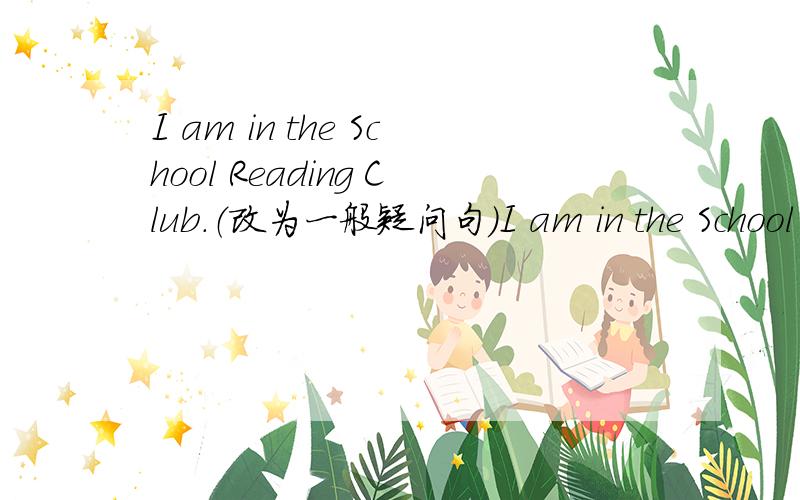 I am in the School Reading Club.（改为一般疑问句）I am in the School Reading Club.(同义句）