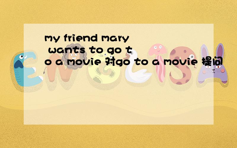 my friend mary wants to go to a movie 对go to a movie 提问