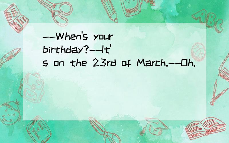 --When's your birthday?--It's on the 23rd of March.--Oh,____comeing soon.以上关于语法,要写为什么!