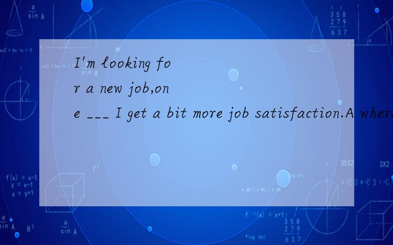 I'm looking for a new job,one ___ I get a bit more job satisfaction.A where B that C when D which选哪个,