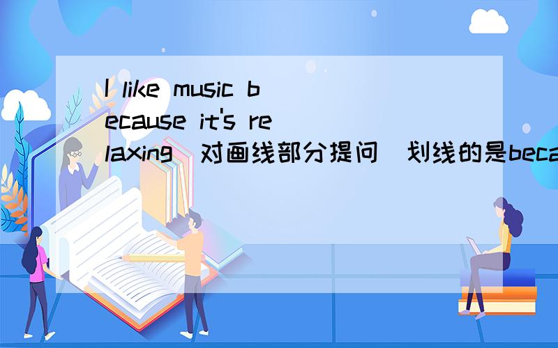 I like music because it's relaxing(对画线部分提问)划线的是because it's relaxing______ ________you like music?/