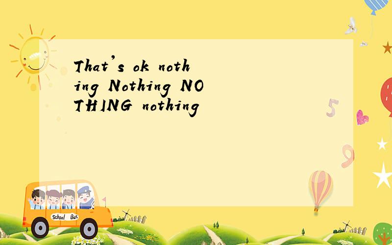 That's ok nothing Nothing NOTHING nothing