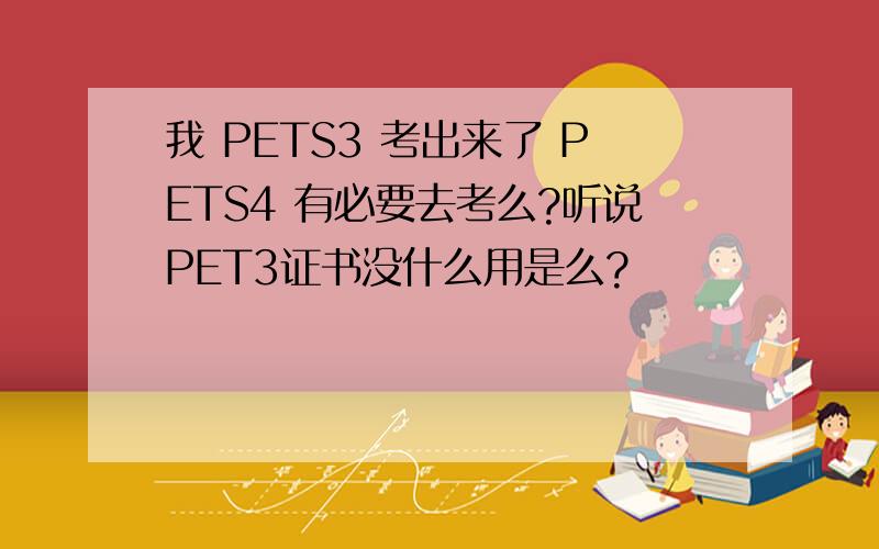 我 PETS3 考出来了 PETS4 有必要去考么?听说PET3证书没什么用是么?