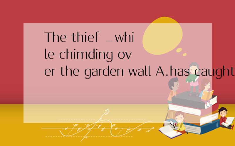 The thief _while chimding over the garden wall A.has caught B.wascaught C.caught D.being caught