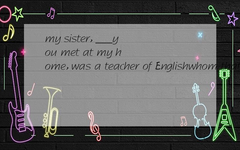 my sister,___you met at my home,was a teacher of Englishwhom that which /选什么为什么