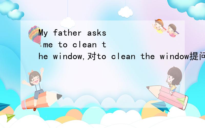 My father asks me to clean the window,对to clean the window提问