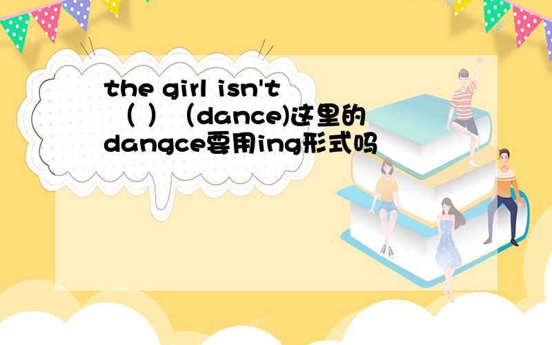 the girl isn't （ ）（dance)这里的dangce要用ing形式吗
