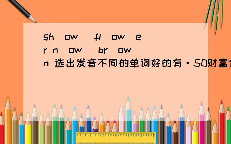 sh（ow） fl（ow）er n（ow） br（ow）n 选出发音不同的单词好的有·50财富值