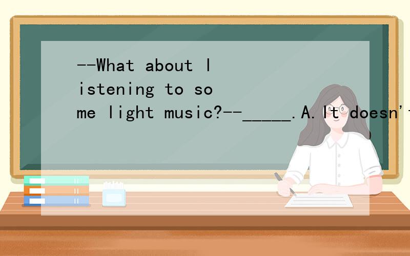 --What about listening to some light music?--_____.A.It doesn't matter B.That's all right C.It's my pleasure D.Good idea