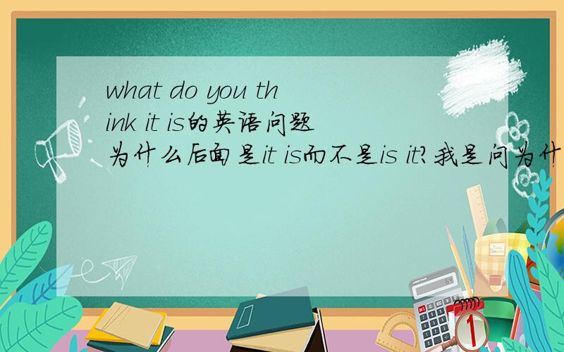 what do you think it is的英语问题为什么后面是it is而不是is it?我是问为什么是what do you think it is 而不是 what do you think is it?说下结构，并且为什么