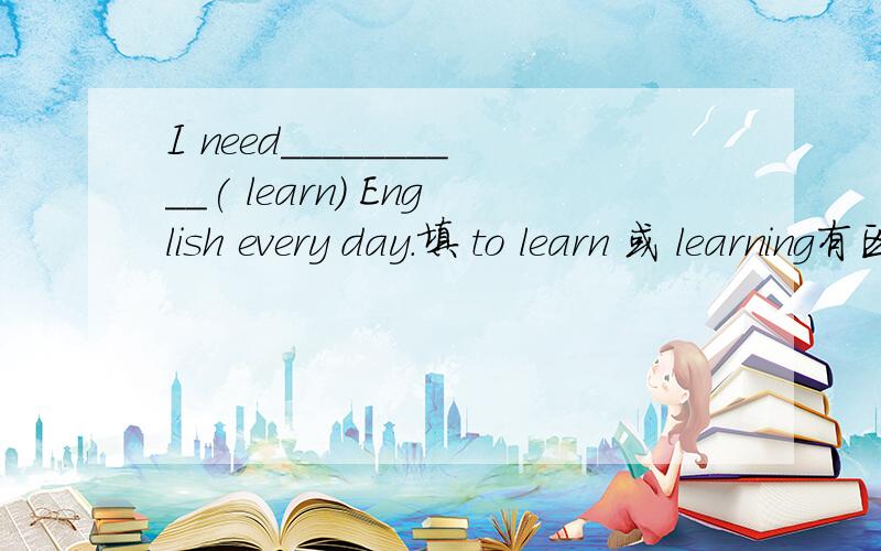 I need__________( learn) English every day.填 to learn 或 learning有区别吗?