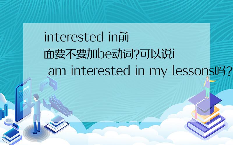 interested in前面要不要加be动词?可以说i am interested in my lessons吗？