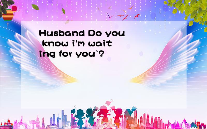 Husband Do you know i'm waiting for you`?