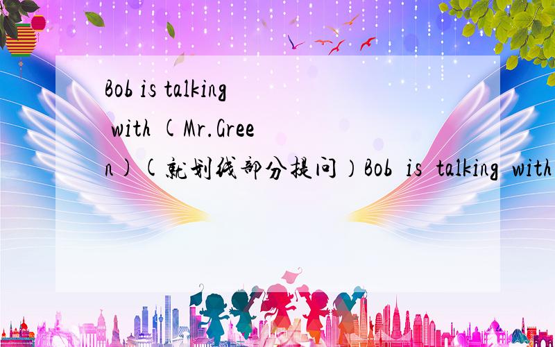 Bob is talking with (Mr.Green)(就划线部分提问）Bob  is  talking  with  (Mr.Green)(就划线部分提问）（ ）is  Bob  (  )  with?