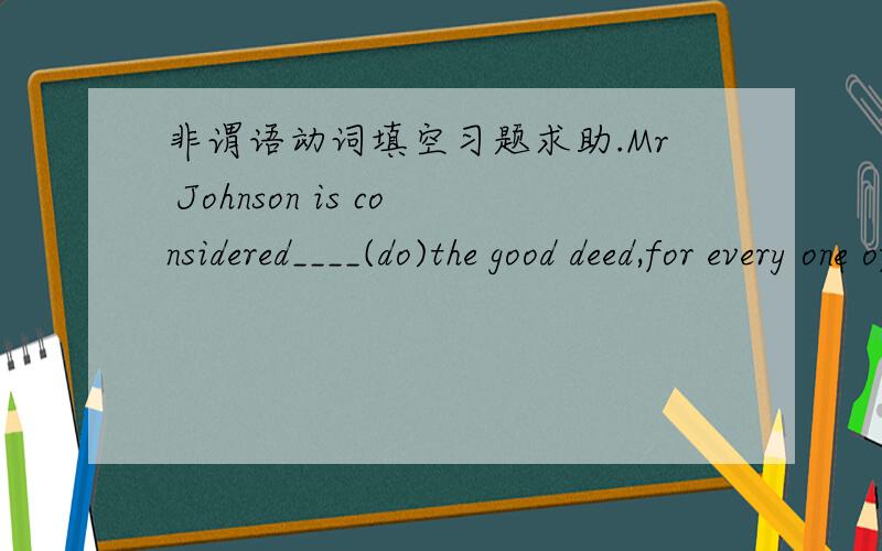 非谓语动词填空习题求助.Mr Johnson is considered____(do)the good deed,for every one of us considers him__(be)a helpful person in our company.