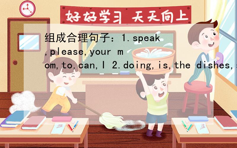 组成合理句子：1.speak,please,your mom,to,can,I 2.doing,is,the dishes,she.