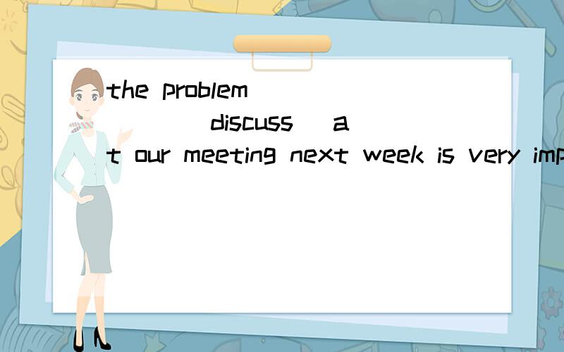the problem  ____(discuss) at our meeting next week is very important同上    加思路   对了给分