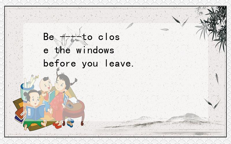 Be ----to close the windows before you leave.