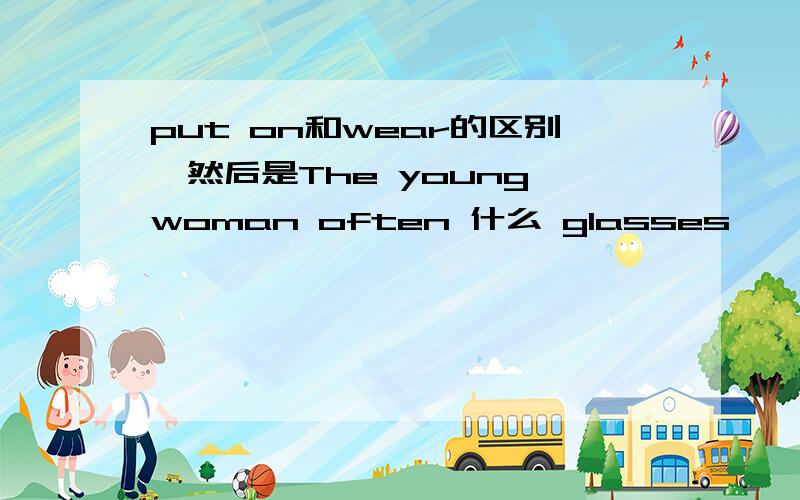 put on和wear的区别,然后是The young woman often 什么 glasses
