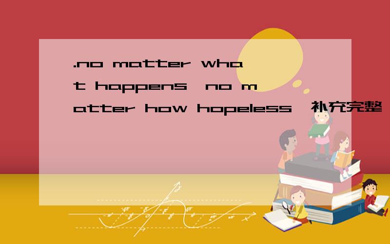 .no matter what happens,no matter how hopeless,补充完整