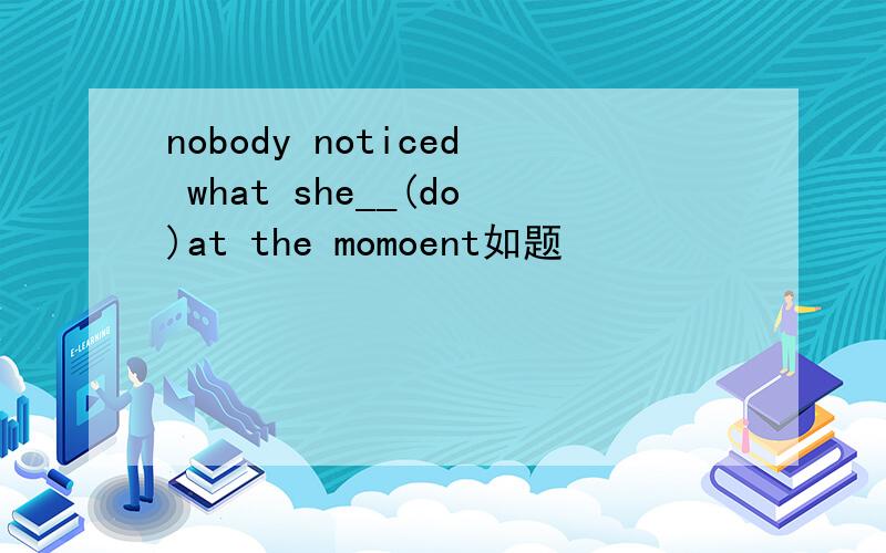 nobody noticed what she__(do)at the momoent如题