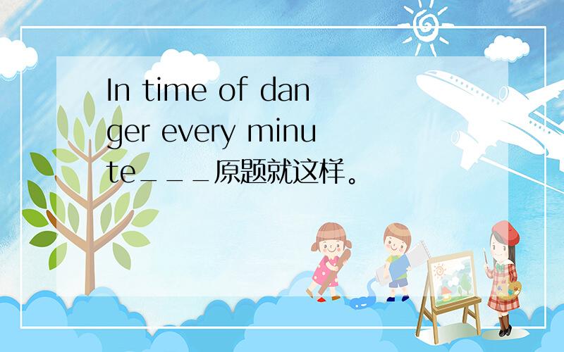 In time of danger every minute___原题就这样。