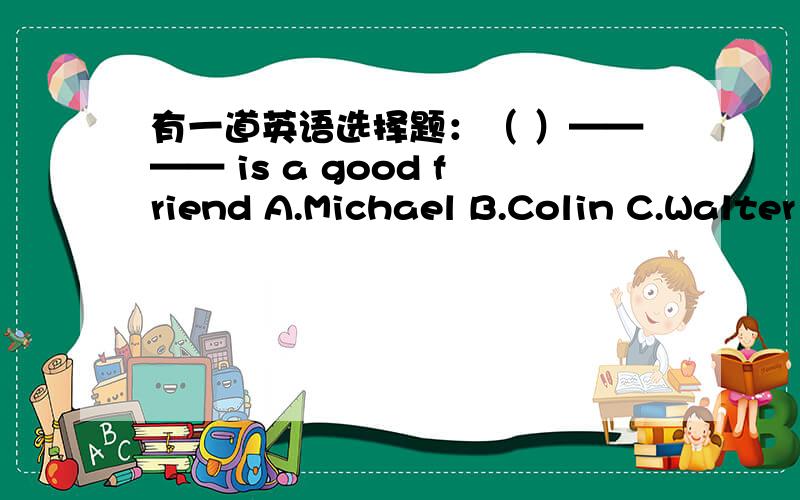 有一道英语选择题：（ ）———— is a good friend A.Michael B.Colin C.Walter D.Tina我觉得这道题目出错了,请您帮我看一下,（急!）