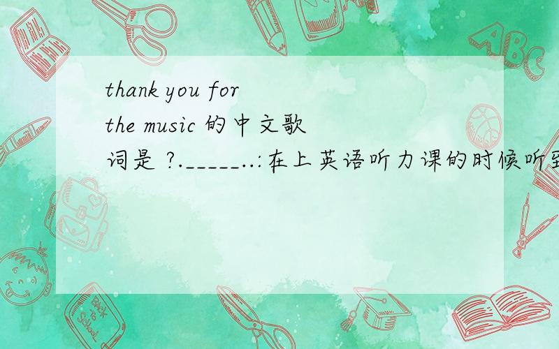 thank you for the music 的中文歌词是 ?._____..:在上英语听力课的时候听到的这首歌``觉得很好听``想知道它的意思```西西 O(∩_∩)O~