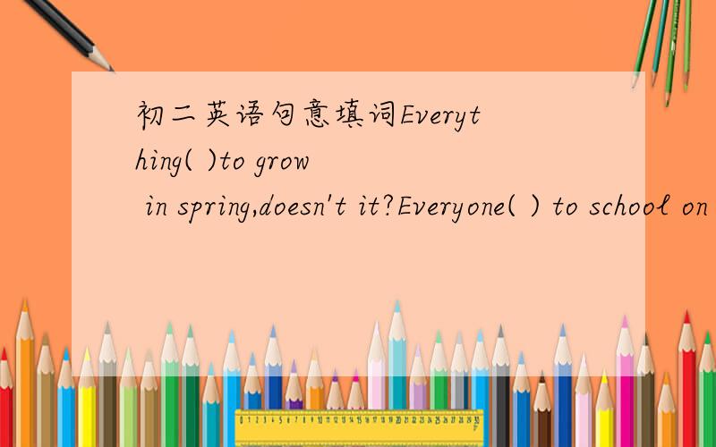初二英语句意填词Everything( )to grow in spring,doesn't it?Everyone( ) to school on time,doesn't it?请根据句意填入合适的词