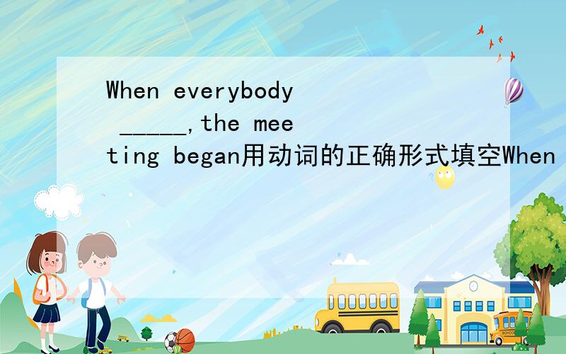 When everybody _____,the meeting began用动词的正确形式填空When everybody _____(seat),the meeting began