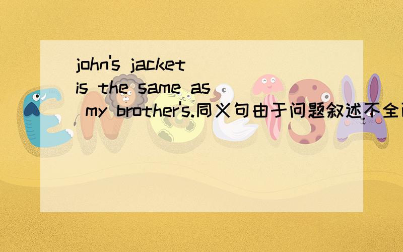 john's jacket is the same as my brother's.同义句由于问题叙述不全面，导致许多回答者出现错误，十分抱歉。现在我补充一下john's jacket is the same as my brother's.=john's jacket is ___ ____ my brother's.
