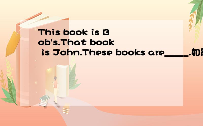 This book is Bob's.That book is John.These books are_____.如题,A.Bob's and John'sB.Bob's and JohnC.Bob and John's