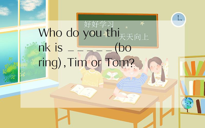 Who do you think is _____(boring),Tim or Tom?