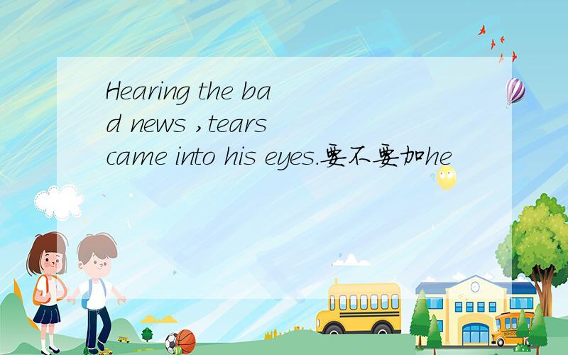 Hearing the bad news ,tears came into his eyes.要不要加he