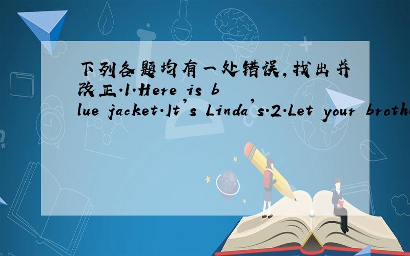 下列各题均有一处错误,找出并改正.1.Here is blue jacket.It's Linda's.2.Let your brother gets the book for you.3.What is your grandmother?--She's fine.Thank 4.Bob always helps we with our English.