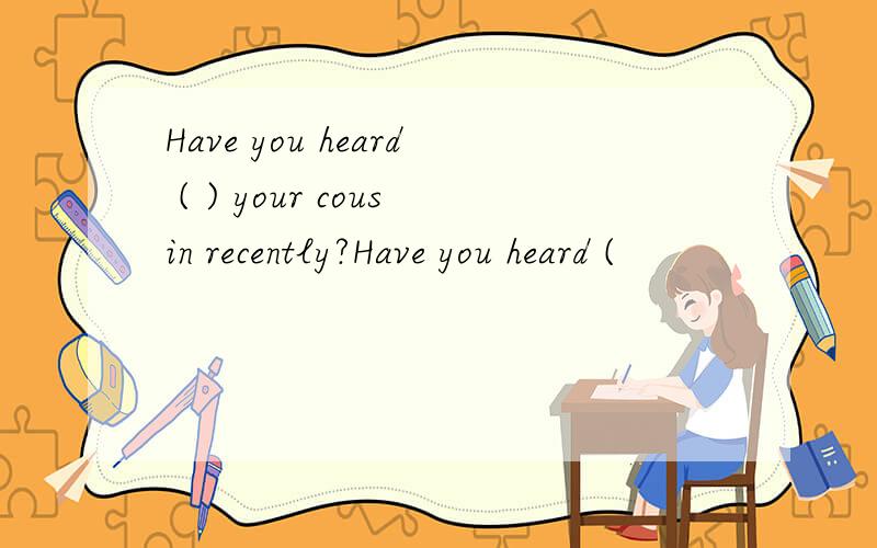 Have you heard ( ) your cousin recently?Have you heard (                        ) your cousin recently?