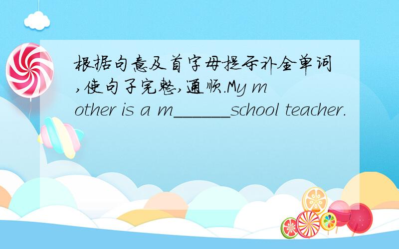根据句意及首字母提示补全单词,使句子完整,通顺.My mother is a m______school teacher.