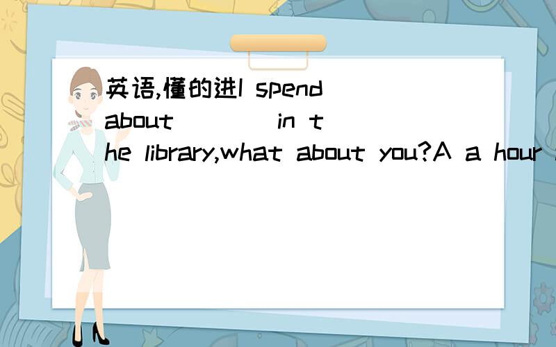 英语,懂的进I spend about ___ in the library,what about you?A a hour a week to read B a week a hour reading