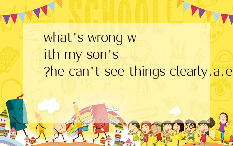 what's wrong with my son's__?he can't see things clearly.a.eyes b.ears c.mouth d.nose